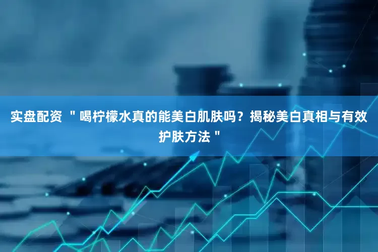 实盘配资 ＂喝柠檬水真的能美白肌肤吗？揭秘美白真相与有效护肤方法＂