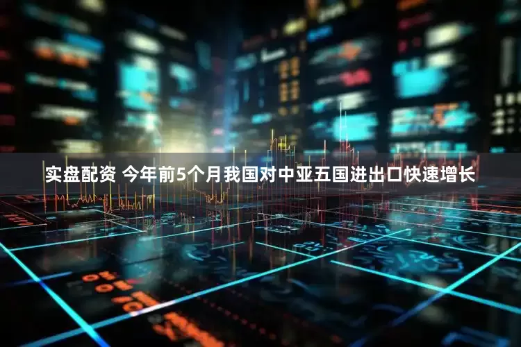 实盘配资 今年前5个月我国对中亚五国进出口快速增长