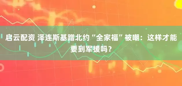 启云配资 泽连斯基蹭北约“全家福”被嘲：这样才能要到军援吗？