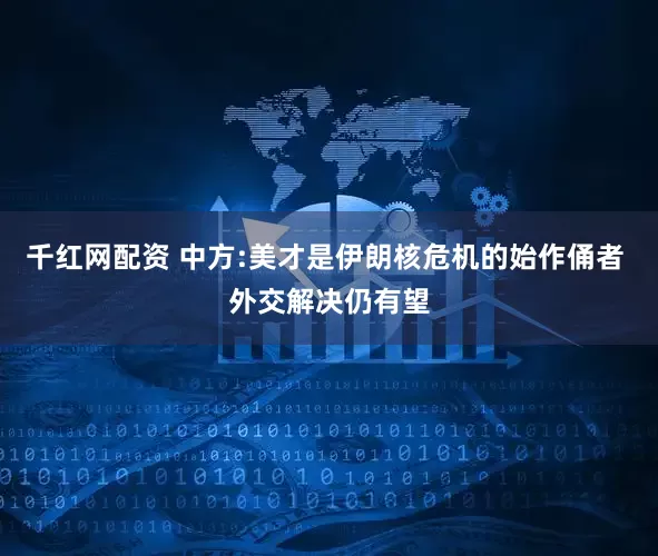 千红网配资 中方:美才是伊朗核危机的始作俑者 外交解决仍有望