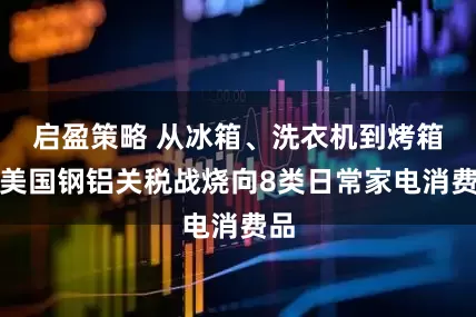 启盈策略 从冰箱、洗衣机到烤箱，美国钢铝关税战烧向8类日常家电消费品