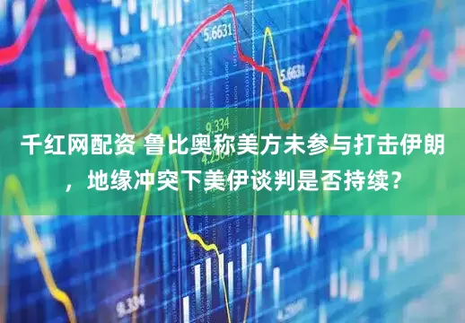 千红网配资 鲁比奥称美方未参与打击伊朗，地缘冲突下美伊谈判是否持续？