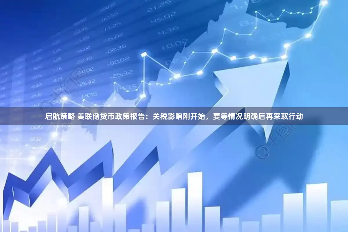 启航策略 美联储货币政策报告：关税影响刚开始，要等情况明确后再采取行动