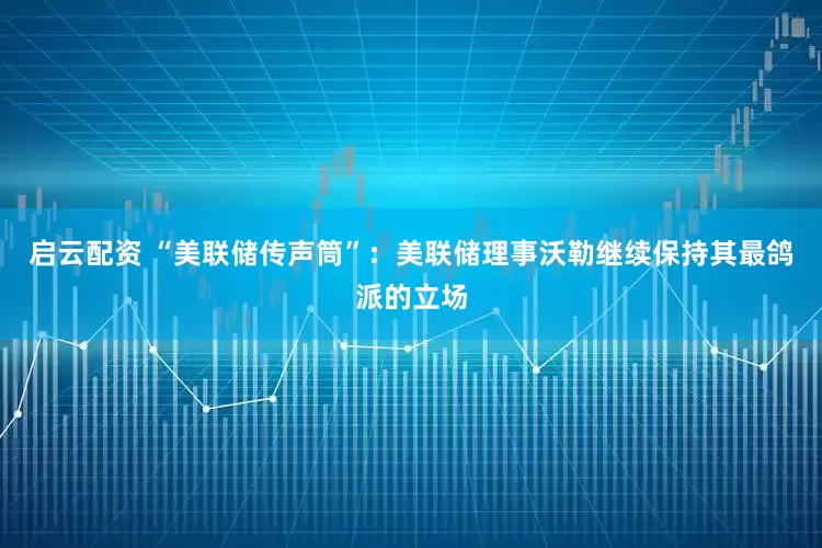 启云配资 “美联储传声筒”：美联储理事沃勒继续保持其最鸽派的立场