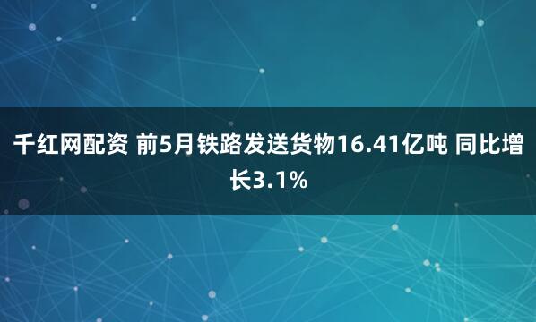 千红网配资 前5月铁路发送货物16.41亿吨 同比增长3.1%