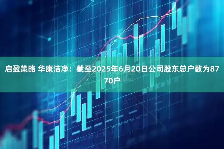 启盈策略 华康洁净：截至2025年6月20日公司股东总户数为8770户