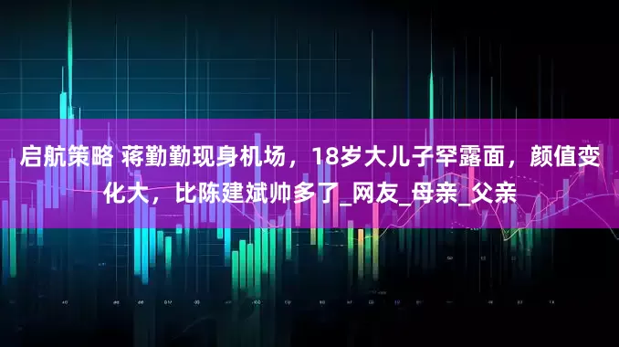 启航策略 蒋勤勤现身机场，18岁大儿子罕露面，颜值变化大，比陈建斌帅多了_网友_母亲_父亲