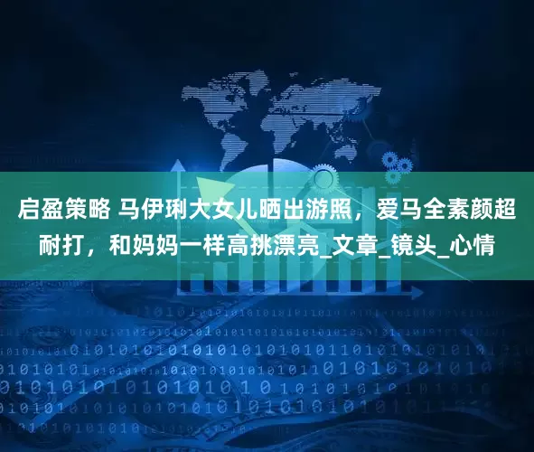 启盈策略 马伊琍大女儿晒出游照，爱马全素颜超耐打，和妈妈一样高挑漂亮_文章_镜头_心情