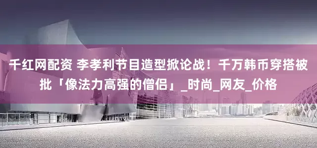 千红网配资 李孝利节目造型掀论战！　千万韩币穿搭被批「像法力高强的僧侣」_时尚_网友_价格