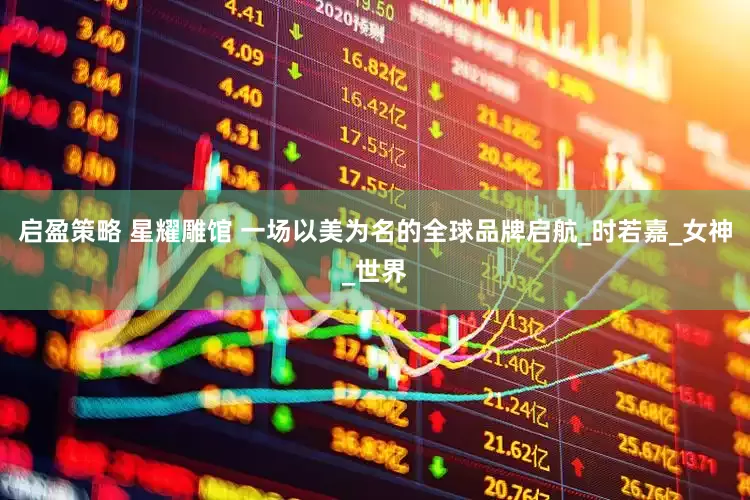 启盈策略 星耀雕馆 一场以美为名的全球品牌启航_时若嘉_女神_世界