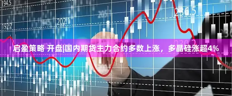 启盈策略 开盘|国内期货主力合约多数上涨，多晶硅涨超4%