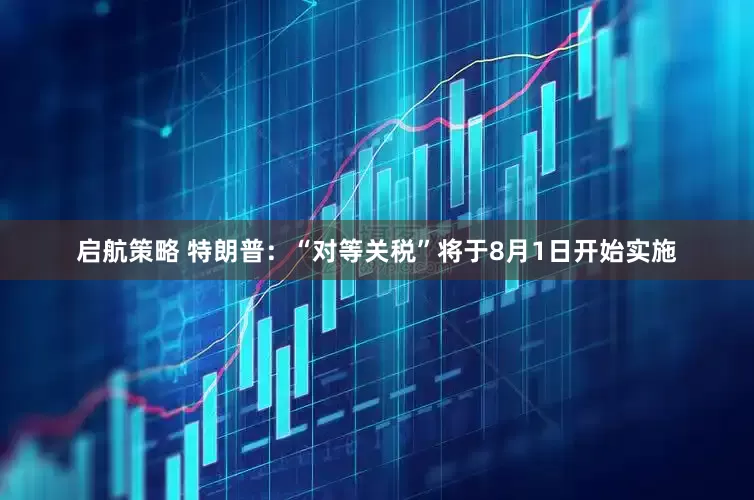 启航策略 特朗普：“对等关税”将于8月1日开始实施