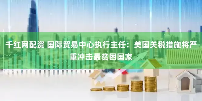 千红网配资 国际贸易中心执行主任：美国关税措施将严重冲击最贫困国家