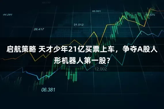 启航策略 天才少年21亿买票上车，争夺A股人形机器人第一股？