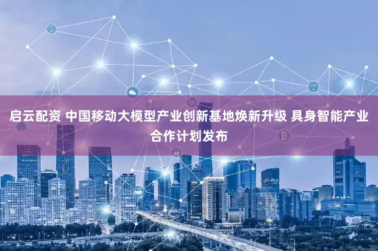 启云配资 中国移动大模型产业创新基地焕新升级 具身智能产业合作计划发布