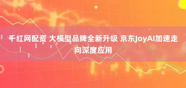 千红网配资 大模型品牌全新升级 京东JoyAI加速走向深度应用
