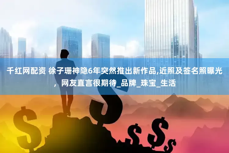 千红网配资 徐子珊神隐6年突然推出新作品,近照及签名照曝光，网友直言很期待_品牌_珠宝_生活