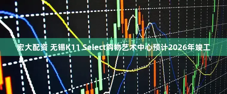 宏大配资 无锡K11 Select购物艺术中心预计2026年竣工
