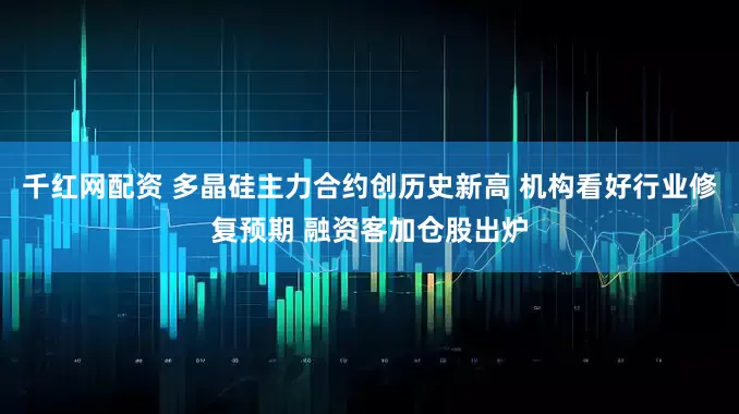 千红网配资 多晶硅主力合约创历史新高 机构看好行业修复预期 融资客加仓股出炉