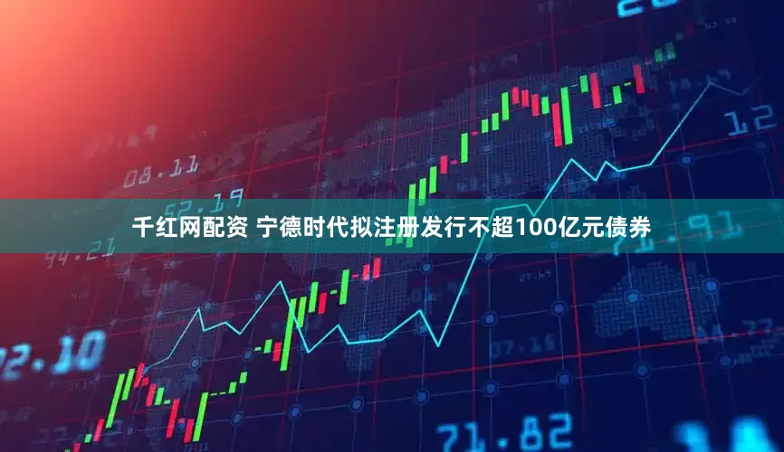 千红网配资 宁德时代拟注册发行不超100亿元债券