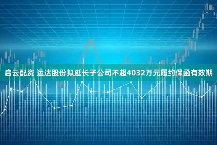 启云配资 运达股份拟延长子公司不超4032万元履约保函有效期