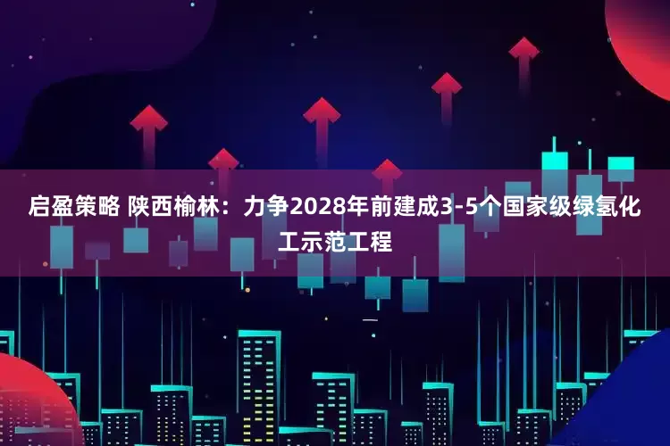 启盈策略 陕西榆林：力争2028年前建成3-5个国家级绿氢化工示范工程