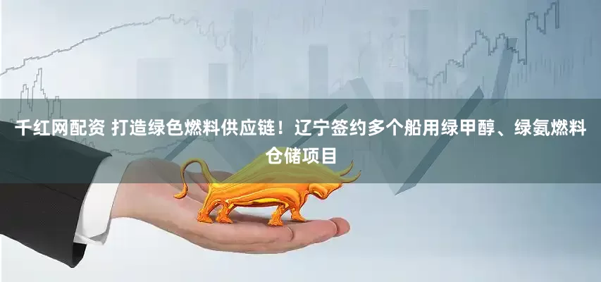 千红网配资 打造绿色燃料供应链！辽宁签约多个船用绿甲醇、绿氨燃料仓储项目