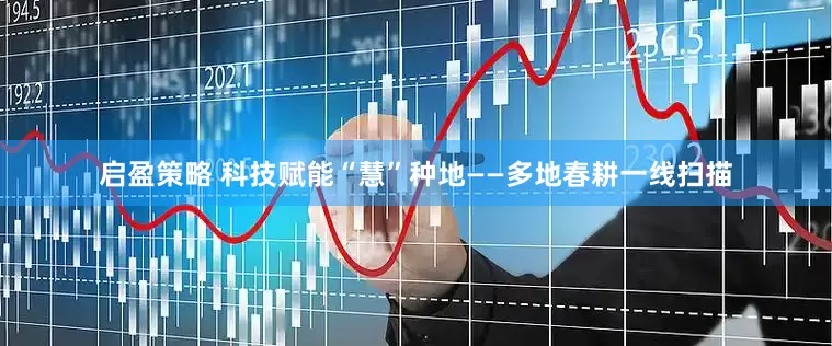 启盈策略 科技赋能“慧”种地——多地春耕一线扫描